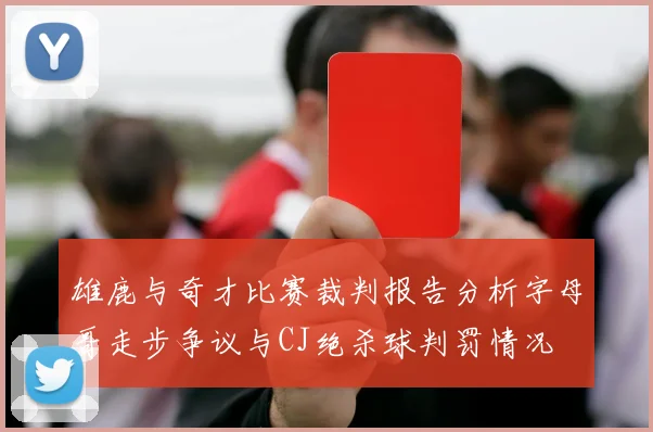 雄鹿与奇才比赛裁判报告分析字母哥走步争议与CJ绝杀球判罚情况