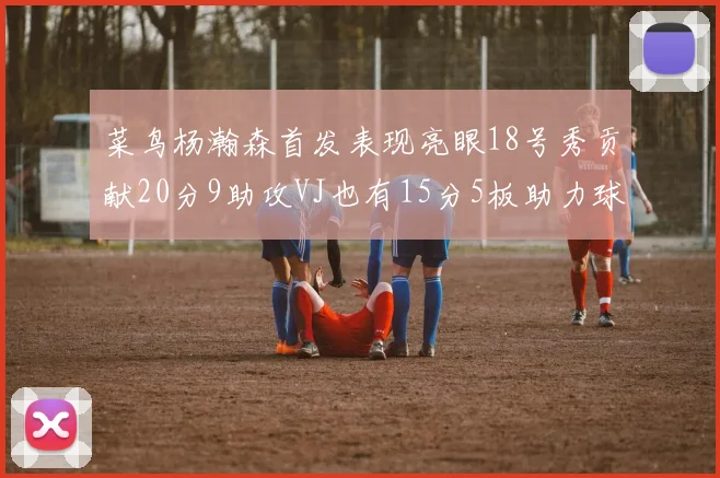菜鸟杨瀚森首发表现亮眼18号秀贡献20分9助攻VJ也有15分5板助力球队