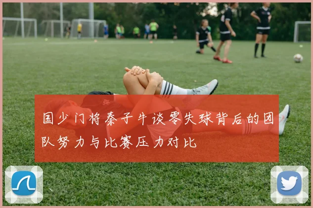 国少门将秦子牛谈零失球背后的团队努力与比赛压力对比