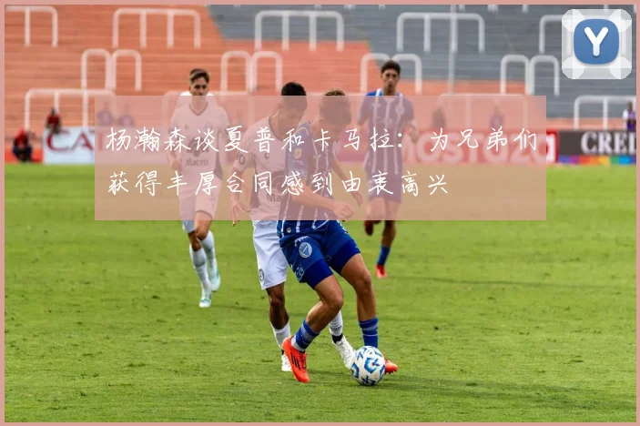杨瀚森谈夏普和卡马拉：为兄弟们获得丰厚合同感到由衷高兴