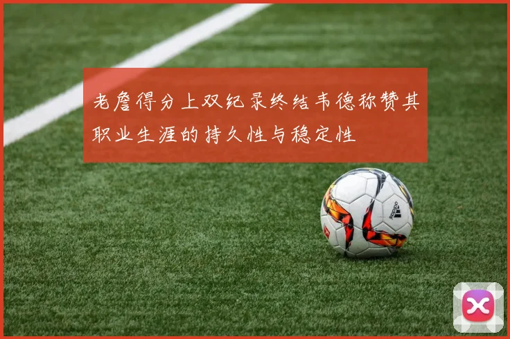 老詹得分上双纪录终结韦德称赞其职业生涯的持久性与稳定性
