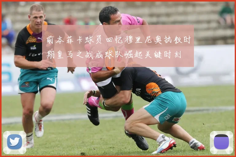 前本菲卡球员回忆穆里尼奥执教时期皇马之战成球队崛起关键时刻