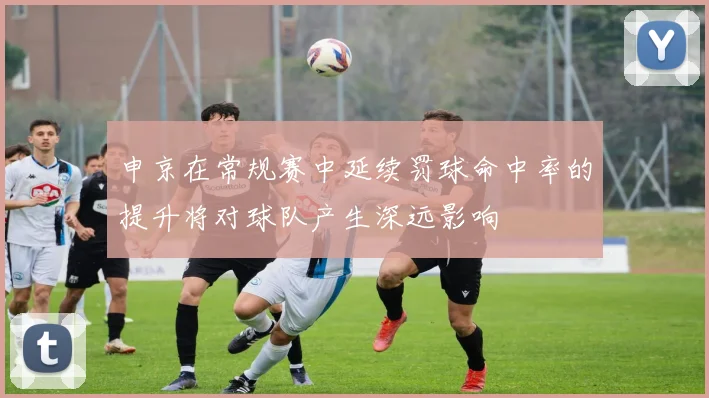申京在常规赛中延续罚球命中率的提升将对球队产生深远影响