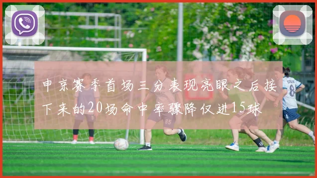 申京赛季首场三分表现亮眼之后接下来的20场命中率骤降仅进15球