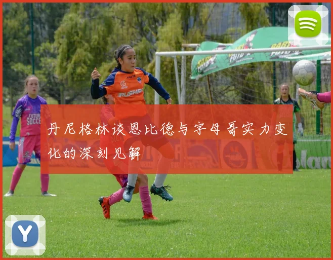 丹尼格林谈恩比德与字母哥实力变化的深刻见解