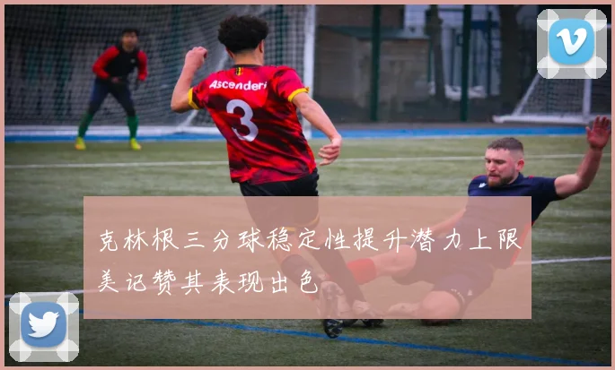 克林根三分球稳定性提升潜力上限美记赞其表现出色
