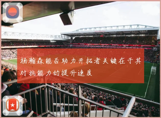 杨瀚森能否助力开拓者关键在于其对抗能力的提升速度