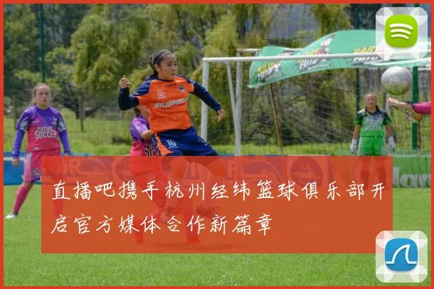 直播吧携手杭州经纬篮球俱乐部开启官方媒体合作新篇章