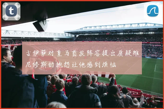 古伊萨对皇马首发阵容提出质疑维尼修斯的抱怨让他感到烦恼