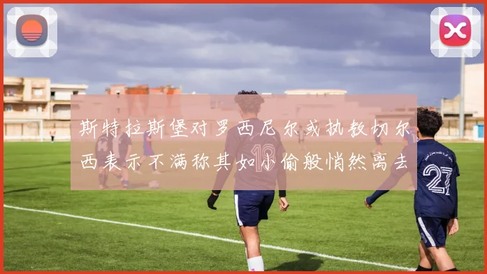 斯特拉斯堡对罗西尼尔或执教切尔西表示不满称其如小偷般悄然离去