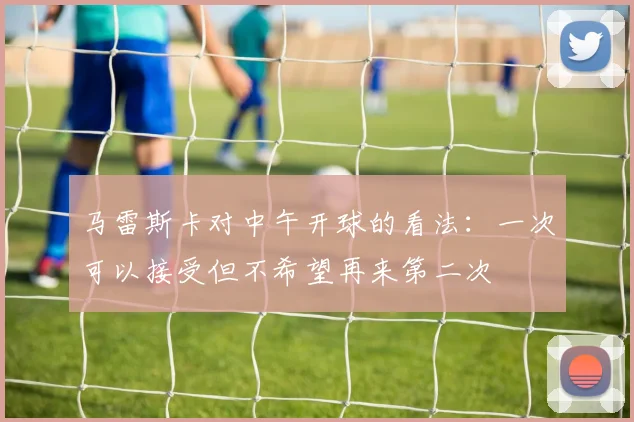 马雷斯卡对中午开球的看法：一次可以接受但不希望再来第二次