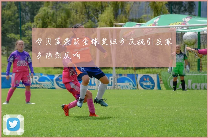 登贝莱荣获金球奖归乡庆祝引发家乡热烈反响