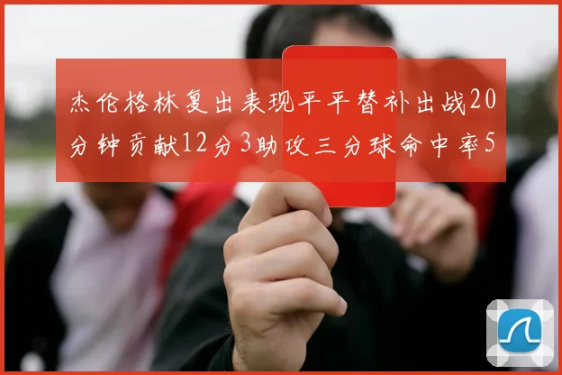 杰伦格林复出表现平平替补出战20分钟贡献12分3助攻三分球命中率50