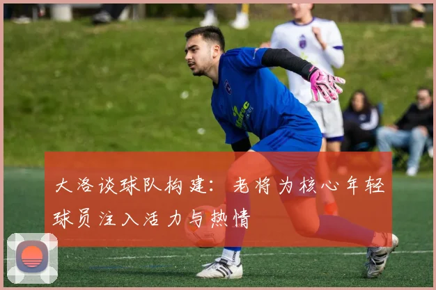 大洛谈球队构建：老将为核心年轻球员注入活力与热情
