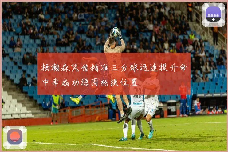 杨瀚森凭借精准三分球迅速提升命中率成功稳固轮换位置